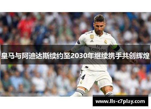 皇马与阿迪达斯续约至2030年继续携手共创辉煌