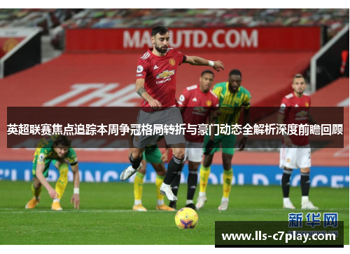 英超联赛焦点追踪本周争冠格局转折与豪门动态全解析深度前瞻回顾